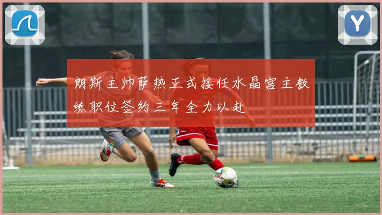 朗斯主帅萨热正式接任水晶宫主教练职位签约三年全力以赴