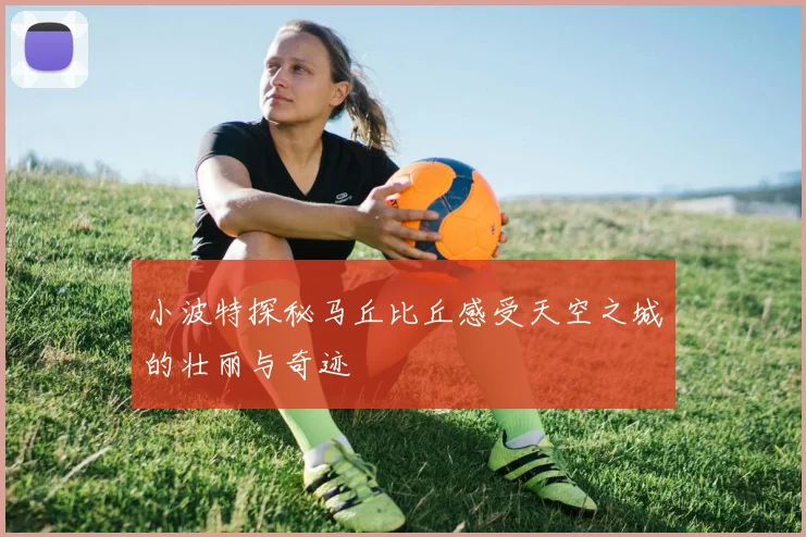小波特探秘马丘比丘感受天空之城的壮丽与奇迹