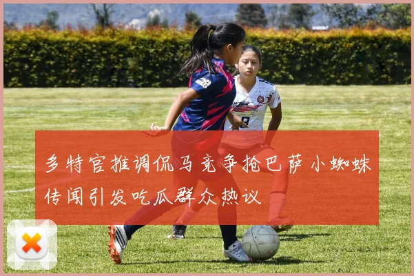 多特官推调侃马竞争抢巴萨小蜘蛛传闻引发吃瓜群众热议