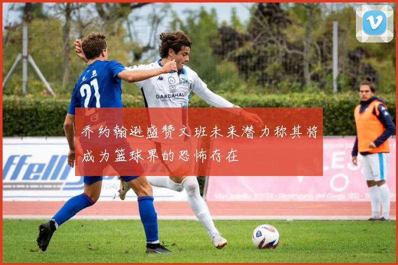 乔约翰逊盛赞文班未来潜力称其将成为篮球界的恐怖存在