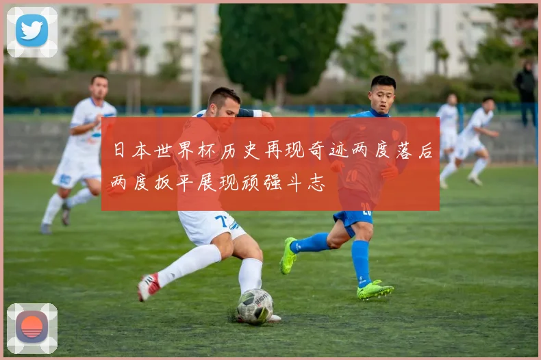 日本世界杯历史再现奇迹两度落后两度扳平展现顽强斗志