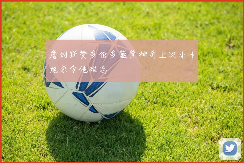 詹姆斯赞多伦多篮筐神奇上次小卡绝杀令他难忘