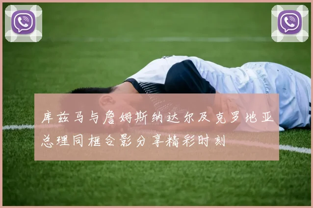 库兹马与詹姆斯纳达尔及克罗地亚总理同框合影分享精彩时刻