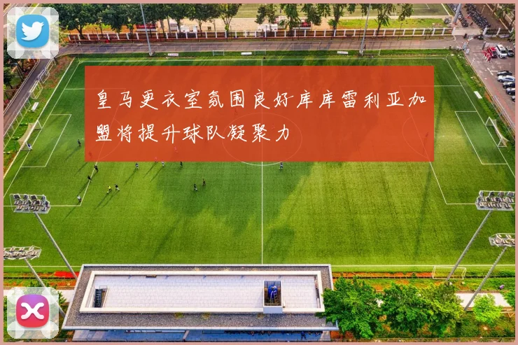 皇马更衣室氛围良好库库雷利亚加盟将提升球队凝聚力