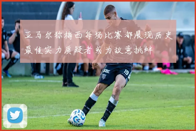亚马尔称梅西每场比赛都展现历史最佳实力质疑者或为故意挑衅