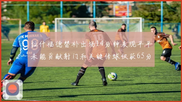 拉什福德替补出场14分钟表现平平未能贡献射门和关键传球仅获65分