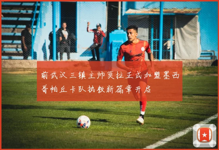 前武汉三镇主帅莫拉正式加盟墨西哥帕丘卡队执教新篇章开启