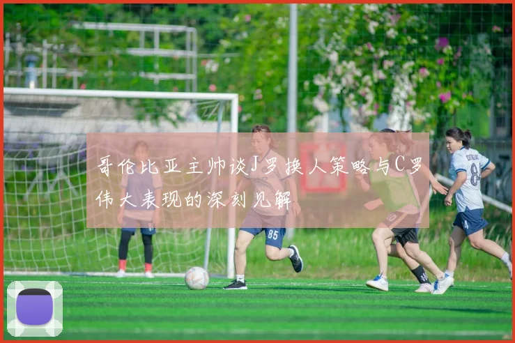 哥伦比亚主帅谈J罗换人策略与C罗伟大表现的深刻见解