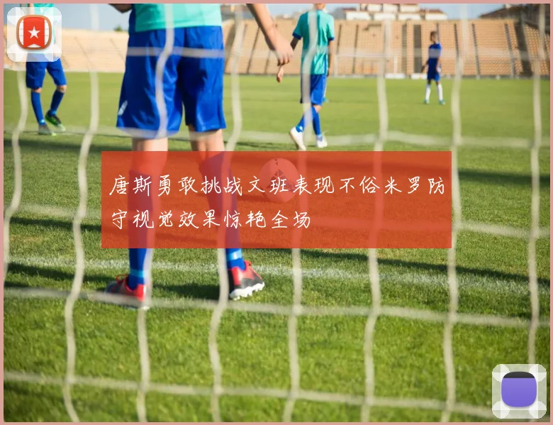 唐斯勇敢挑战文班表现不俗米罗防守视觉效果惊艳全场