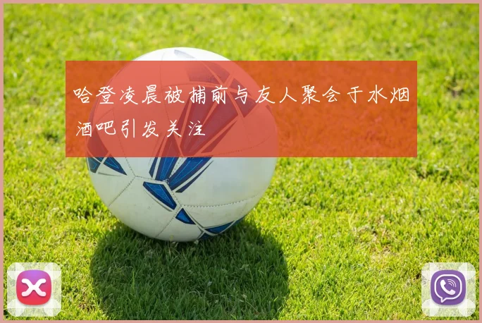 哈登凌晨被捕前与友人聚会于水烟酒吧引发关注