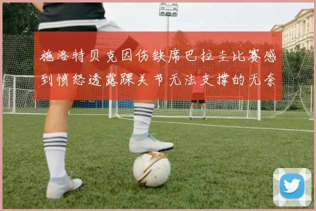 施洛特贝克因伤缺席巴拉圭比赛感到愤怒透露踝关节无法支撑的无奈