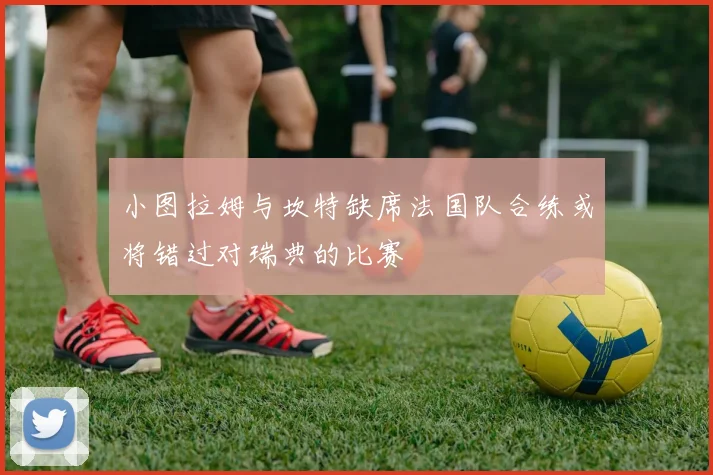小图拉姆与坎特缺席法国队合练或将错过对瑞典的比赛