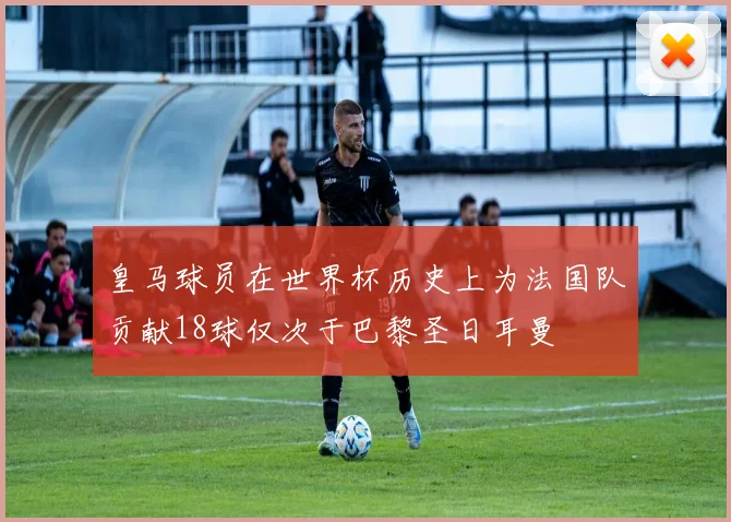 皇马球员在世界杯历史上为法国队贡献18球仅次于巴黎圣日耳曼
