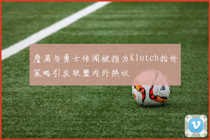 詹眉与勇士传闻被指为Klutch抬价策略引发联盟内外热议