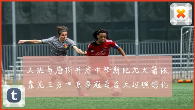 文班与唐斯开启中锋新纪元火箭依靠无三分申京争冠是否太过理想化