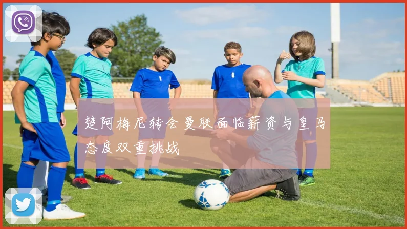 楚阿梅尼转会曼联面临薪资与皇马态度双重挑战