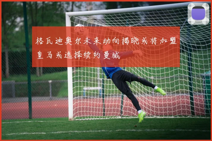 格瓦迪奥尔未来动向揭晓或将加盟皇马或选择续约曼城