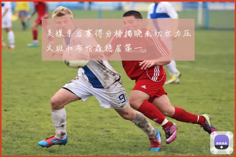 美媒季后赛得分榜揭晓米切尔力压文班和布伦森稳居第一