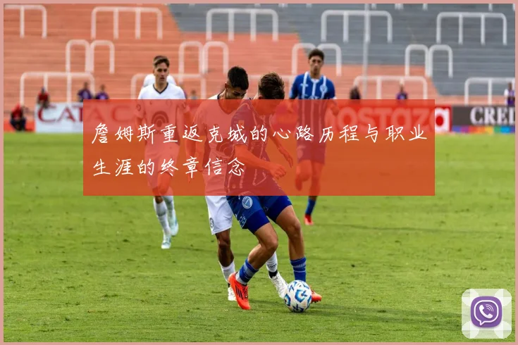 詹姆斯重返克城的心路历程与职业生涯的终章信念