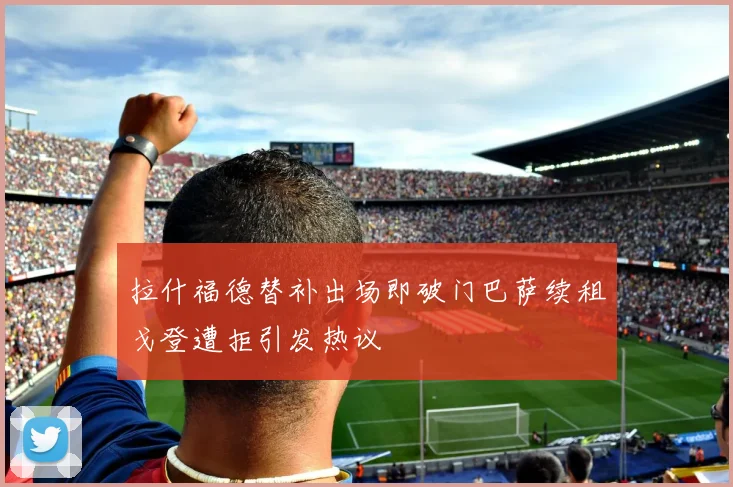 拉什福德替补出场即破门巴萨续租戈登遭拒引发热议