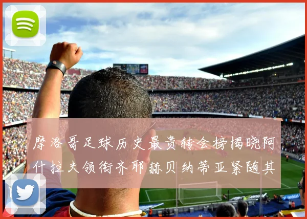 摩洛哥足球历史最贵转会榜揭晓阿什拉夫领衔齐耶赫贝纳蒂亚紧随其后