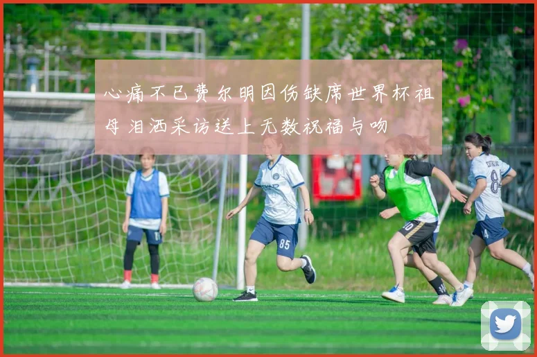 心痛不已费尔明因伤缺席世界杯祖母泪洒采访送上无数祝福与吻