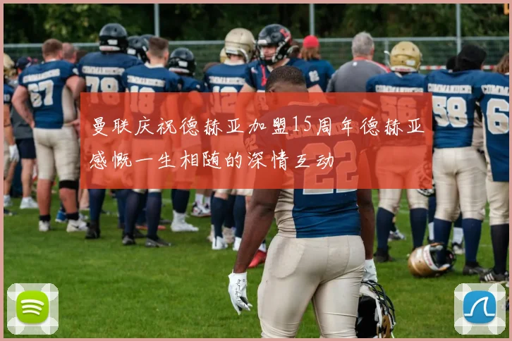 曼联庆祝德赫亚加盟15周年德赫亚感慨一生相随的深情互动